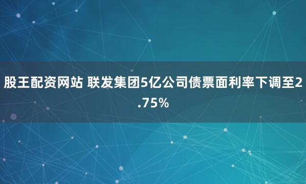 股王配资网站 联发集团5亿公司债票面利率下调至2.75%