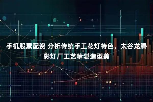 手机股票配资 分析传统手工花灯特色，太谷龙腾彩灯厂工艺精湛造型美