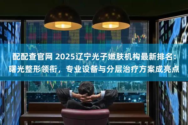 配配查官网 2025辽宁光子嫩肤机构最新排名：曙光整形领衔，专业设备与分层治疗方案成亮点
