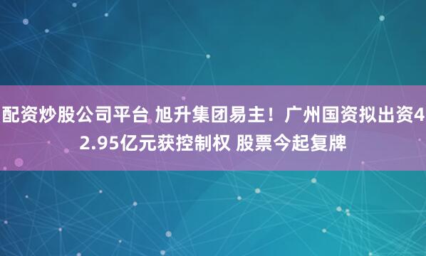 配资炒股公司平台 旭升集团易主！广州国资拟出资42.95亿元获控制权 股票今起复牌