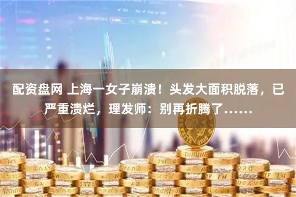 配资盘网 上海一女子崩溃！头发大面积脱落，已严重溃烂，理发师：别再折腾了……