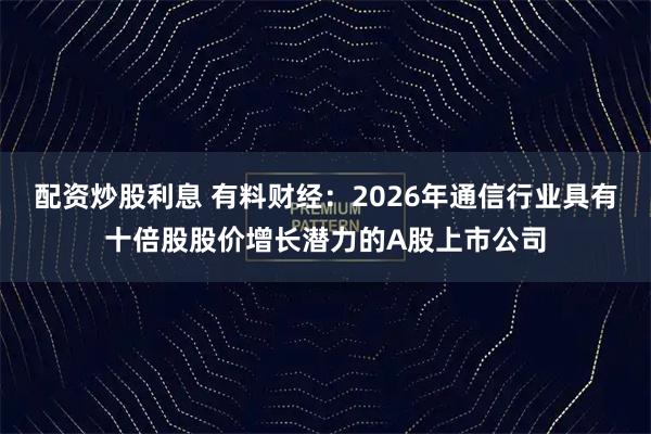 配资炒股利息 有料财经：2026年通信行业具有十倍股股价增长潜力的A股上市公司