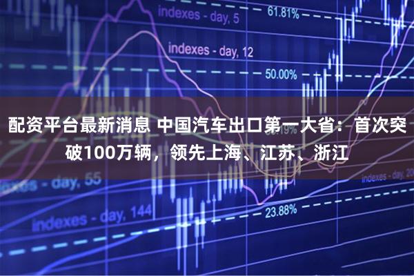 配资平台最新消息 中国汽车出口第一大省：首次突破100万辆，领先上海、江苏、浙江