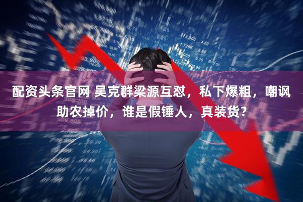 配资头条官网 吴克群梁源互怼，私下爆粗，嘲讽助农掉价，谁是假锤人，真装货？