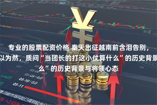 专业的股票配资价格 秦天出征越南前含泪告别，秦基伟却不以为然，质问“当团长的打这小仗算什么”的历史背景与将领心态