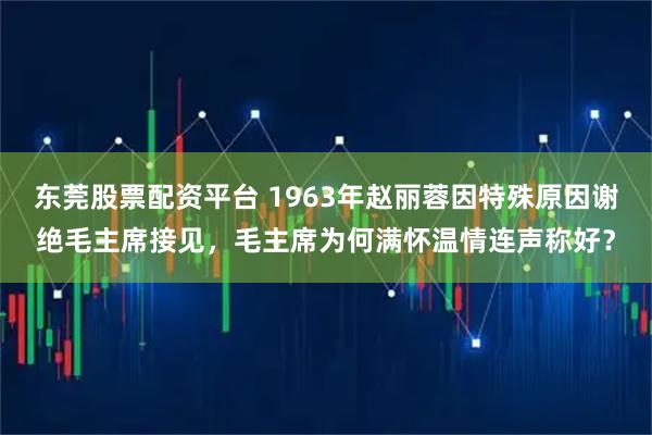 东莞股票配资平台 1963年赵丽蓉因特殊原因谢绝毛主席接见，毛主席为何满怀温情连声称好？