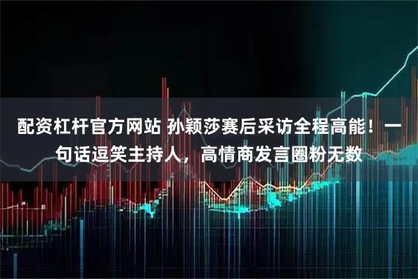 配资杠杆官方网站 孙颖莎赛后采访全程高能！一句话逗笑主持人，高情商发言圈粉无数